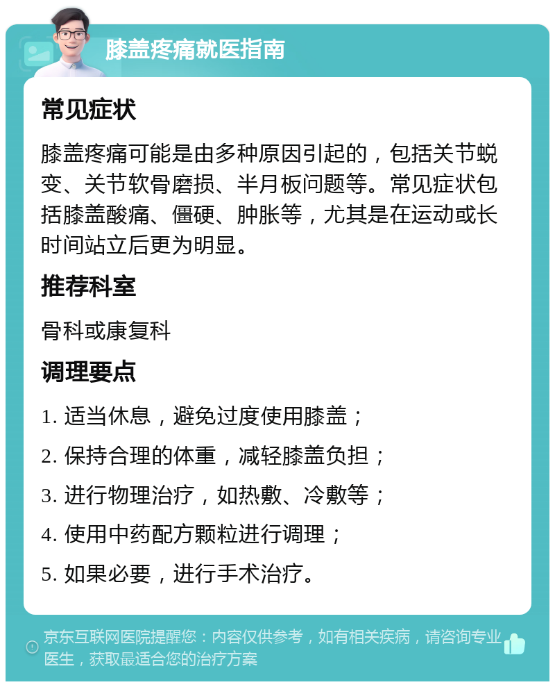 膝盖疼痛就医指南 常见症状 膝盖疼痛可能是由多种原因引起的，包括关节蜕变、关节软骨磨损、半月板问题等。常见症状包括膝盖酸痛、僵硬、肿胀等，尤其是在运动或长时间站立后更为明显。 推荐科室 骨科或康复科 调理要点 1. 适当休息，避免过度使用膝盖； 2. 保持合理的体重，减轻膝盖负担； 3. 进行物理治疗，如热敷、冷敷等； 4. 使用中药配方颗粒进行调理； 5. 如果必要，进行手术治疗。