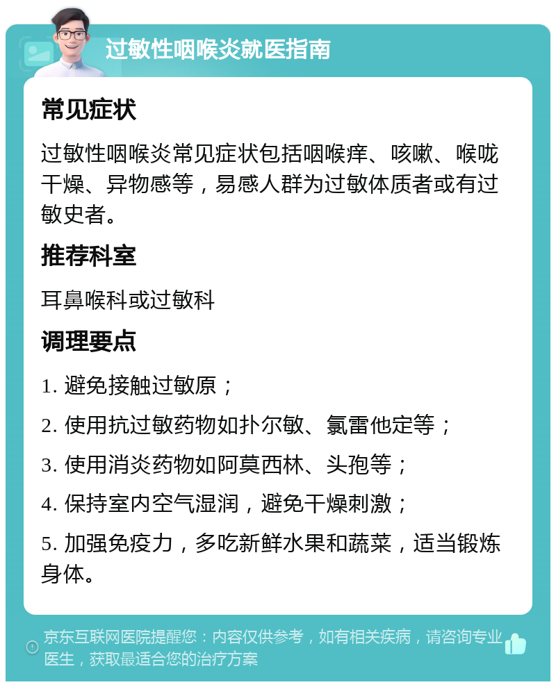 过敏性咽喉炎就医指南 常见症状 过敏性咽喉炎常见症状包括咽喉痒、咳嗽、喉咙干燥、异物感等，易感人群为过敏体质者或有过敏史者。 推荐科室 耳鼻喉科或过敏科 调理要点 1. 避免接触过敏原； 2. 使用抗过敏药物如扑尔敏、氯雷他定等； 3. 使用消炎药物如阿莫西林、头孢等； 4. 保持室内空气湿润，避免干燥刺激； 5. 加强免疫力，多吃新鲜水果和蔬菜，适当锻炼身体。