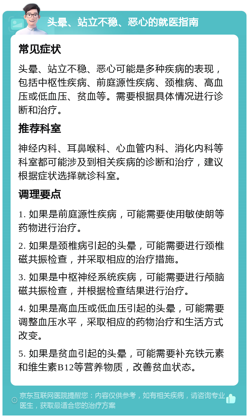 头晕、站立不稳、恶心的就医指南 常见症状 头晕、站立不稳、恶心可能是多种疾病的表现，包括中枢性疾病、前庭源性疾病、颈椎病、高血压或低血压、贫血等。需要根据具体情况进行诊断和治疗。 推荐科室 神经内科、耳鼻喉科、心血管内科、消化内科等科室都可能涉及到相关疾病的诊断和治疗，建议根据症状选择就诊科室。 调理要点 1. 如果是前庭源性疾病，可能需要使用敏使朗等药物进行治疗。 2. 如果是颈椎病引起的头晕，可能需要进行颈椎磁共振检查，并采取相应的治疗措施。 3. 如果是中枢神经系统疾病，可能需要进行颅脑磁共振检查，并根据检查结果进行治疗。 4. 如果是高血压或低血压引起的头晕，可能需要调整血压水平，采取相应的药物治疗和生活方式改变。 5. 如果是贫血引起的头晕，可能需要补充铁元素和维生素B12等营养物质，改善贫血状态。