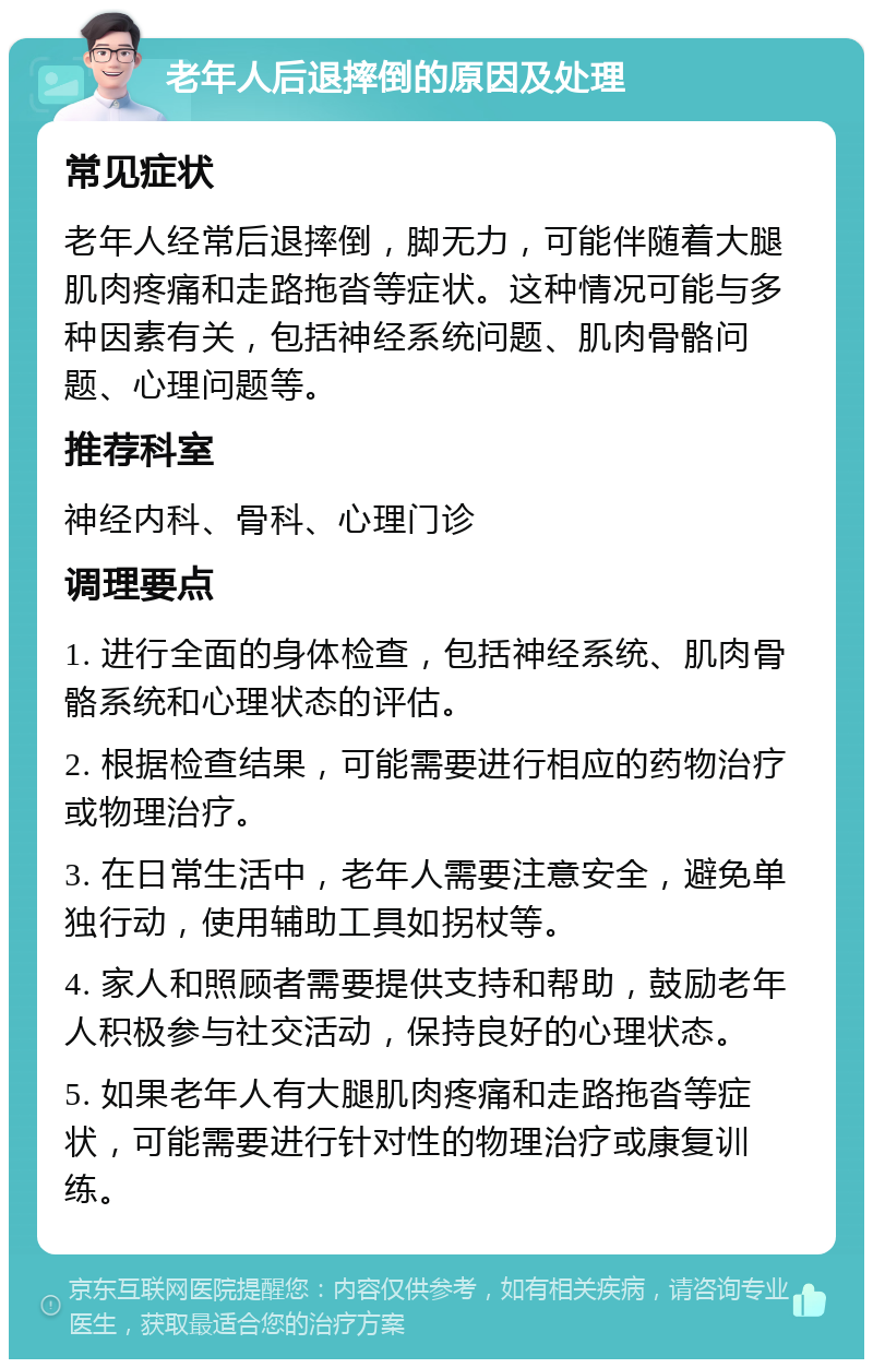 老年人后退摔倒的原因及处理 常见症状 老年人经常后退摔倒，脚无力，可能伴随着大腿肌肉疼痛和走路拖沓等症状。这种情况可能与多种因素有关，包括神经系统问题、肌肉骨骼问题、心理问题等。 推荐科室 神经内科、骨科、心理门诊 调理要点 1. 进行全面的身体检查，包括神经系统、肌肉骨骼系统和心理状态的评估。 2. 根据检查结果，可能需要进行相应的药物治疗或物理治疗。 3. 在日常生活中，老年人需要注意安全，避免单独行动，使用辅助工具如拐杖等。 4. 家人和照顾者需要提供支持和帮助，鼓励老年人积极参与社交活动，保持良好的心理状态。 5. 如果老年人有大腿肌肉疼痛和走路拖沓等症状，可能需要进行针对性的物理治疗或康复训练。