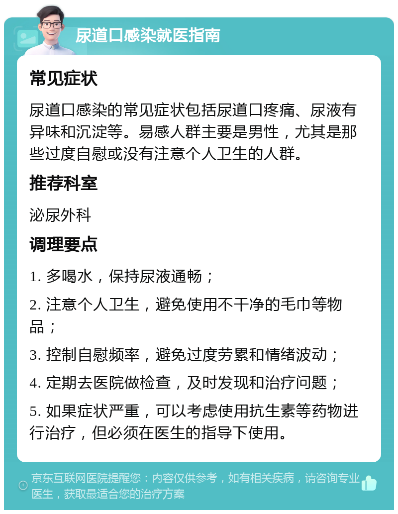 尿道口感染就医指南 常见症状 尿道口感染的常见症状包括尿道口疼痛、尿液有异味和沉淀等。易感人群主要是男性，尤其是那些过度自慰或没有注意个人卫生的人群。 推荐科室 泌尿外科 调理要点 1. 多喝水，保持尿液通畅； 2. 注意个人卫生，避免使用不干净的毛巾等物品； 3. 控制自慰频率，避免过度劳累和情绪波动； 4. 定期去医院做检查，及时发现和治疗问题； 5. 如果症状严重，可以考虑使用抗生素等药物进行治疗，但必须在医生的指导下使用。