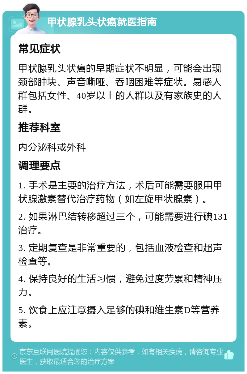 甲状腺乳头状癌就医指南 常见症状 甲状腺乳头状癌的早期症状不明显，可能会出现颈部肿块、声音嘶哑、吞咽困难等症状。易感人群包括女性、40岁以上的人群以及有家族史的人群。 推荐科室 内分泌科或外科 调理要点 1. 手术是主要的治疗方法，术后可能需要服用甲状腺激素替代治疗药物（如左旋甲状腺素）。 2. 如果淋巴结转移超过三个，可能需要进行碘131治疗。 3. 定期复查是非常重要的，包括血液检查和超声检查等。 4. 保持良好的生活习惯，避免过度劳累和精神压力。 5. 饮食上应注意摄入足够的碘和维生素D等营养素。