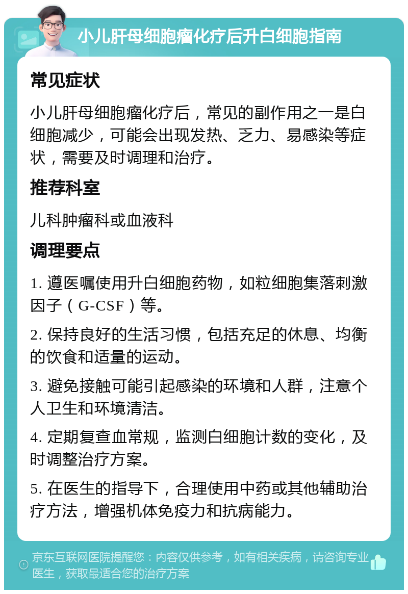 小儿肝母细胞瘤化疗后升白细胞指南 常见症状 小儿肝母细胞瘤化疗后，常见的副作用之一是白细胞减少，可能会出现发热、乏力、易感染等症状，需要及时调理和治疗。 推荐科室 儿科肿瘤科或血液科 调理要点 1. 遵医嘱使用升白细胞药物，如粒细胞集落刺激因子（G-CSF）等。 2. 保持良好的生活习惯，包括充足的休息、均衡的饮食和适量的运动。 3. 避免接触可能引起感染的环境和人群，注意个人卫生和环境清洁。 4. 定期复查血常规，监测白细胞计数的变化，及时调整治疗方案。 5. 在医生的指导下，合理使用中药或其他辅助治疗方法，增强机体免疫力和抗病能力。