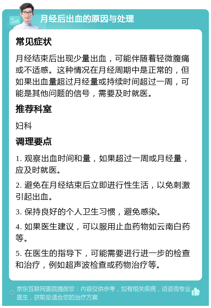 月经后出血的原因与处理 常见症状 月经结束后出现少量出血，可能伴随着轻微腹痛或不适感。这种情况在月经周期中是正常的，但如果出血量超过月经量或持续时间超过一周，可能是其他问题的信号，需要及时就医。 推荐科室 妇科 调理要点 1. 观察出血时间和量，如果超过一周或月经量，应及时就医。 2. 避免在月经结束后立即进行性生活，以免刺激引起出血。 3. 保持良好的个人卫生习惯，避免感染。 4. 如果医生建议，可以服用止血药物如云南白药等。 5. 在医生的指导下，可能需要进行进一步的检查和治疗，例如超声波检查或药物治疗等。