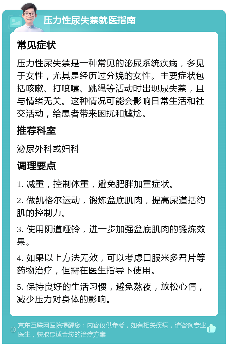 压力性尿失禁就医指南 常见症状 压力性尿失禁是一种常见的泌尿系统疾病，多见于女性，尤其是经历过分娩的女性。主要症状包括咳嗽、打喷嚏、跳绳等活动时出现尿失禁，且与情绪无关。这种情况可能会影响日常生活和社交活动，给患者带来困扰和尴尬。 推荐科室 泌尿外科或妇科 调理要点 1. 减重，控制体重，避免肥胖加重症状。 2. 做凯格尔运动，锻炼盆底肌肉，提高尿道括约肌的控制力。 3. 使用阴道哑铃，进一步加强盆底肌肉的锻炼效果。 4. 如果以上方法无效，可以考虑口服米多君片等药物治疗，但需在医生指导下使用。 5. 保持良好的生活习惯，避免熬夜，放松心情，减少压力对身体的影响。