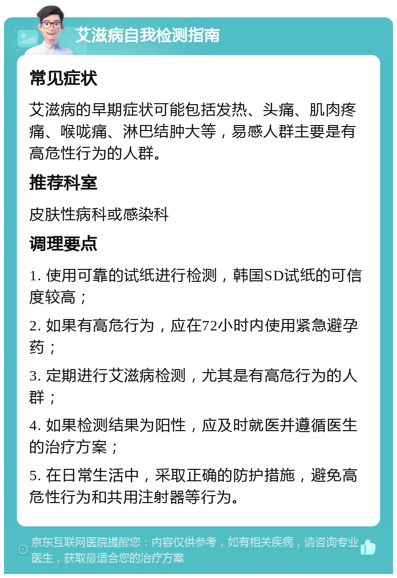 艾滋病自我检测指南 常见症状 艾滋病的早期症状可能包括发热、头痛、肌肉疼痛、喉咙痛、淋巴结肿大等，易感人群主要是有高危性行为的人群。 推荐科室 皮肤性病科或感染科 调理要点 1. 使用可靠的试纸进行检测，韩国SD试纸的可信度较高； 2. 如果有高危行为，应在72小时内使用紧急避孕药； 3. 定期进行艾滋病检测，尤其是有高危行为的人群； 4. 如果检测结果为阳性，应及时就医并遵循医生的治疗方案； 5. 在日常生活中，采取正确的防护措施，避免高危性行为和共用注射器等行为。