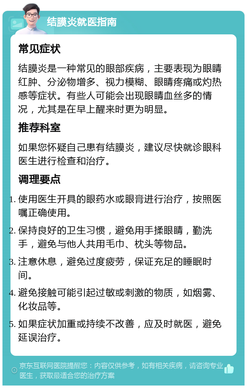 结膜炎就医指南 常见症状 结膜炎是一种常见的眼部疾病，主要表现为眼睛红肿、分泌物增多、视力模糊、眼睛疼痛或灼热感等症状。有些人可能会出现眼睛血丝多的情况，尤其是在早上醒来时更为明显。 推荐科室 如果您怀疑自己患有结膜炎，建议尽快就诊眼科医生进行检查和治疗。 调理要点 使用医生开具的眼药水或眼膏进行治疗，按照医嘱正确使用。 保持良好的卫生习惯，避免用手揉眼睛，勤洗手，避免与他人共用毛巾、枕头等物品。 注意休息，避免过度疲劳，保证充足的睡眠时间。 避免接触可能引起过敏或刺激的物质，如烟雾、化妆品等。 如果症状加重或持续不改善，应及时就医，避免延误治疗。