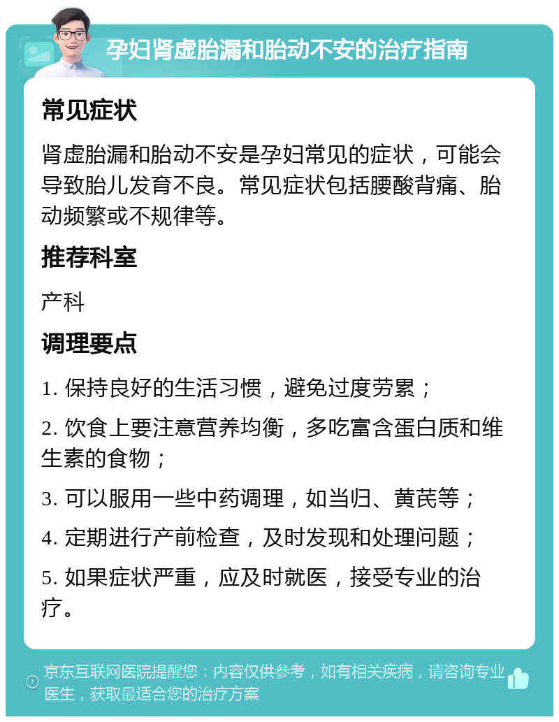 孕妇肾虚胎漏和胎动不安的治疗指南 常见症状 肾虚胎漏和胎动不安是孕妇常见的症状，可能会导致胎儿发育不良。常见症状包括腰酸背痛、胎动频繁或不规律等。 推荐科室 产科 调理要点 1. 保持良好的生活习惯，避免过度劳累； 2. 饮食上要注意营养均衡，多吃富含蛋白质和维生素的食物； 3. 可以服用一些中药调理，如当归、黄芪等； 4. 定期进行产前检查，及时发现和处理问题； 5. 如果症状严重，应及时就医，接受专业的治疗。