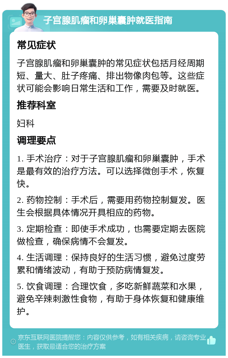 子宫腺肌瘤和卵巢囊肿就医指南 常见症状 子宫腺肌瘤和卵巢囊肿的常见症状包括月经周期短、量大、肚子疼痛、排出物像肉包等。这些症状可能会影响日常生活和工作，需要及时就医。 推荐科室 妇科 调理要点 1. 手术治疗：对于子宫腺肌瘤和卵巢囊肿，手术是最有效的治疗方法。可以选择微创手术，恢复快。 2. 药物控制：手术后，需要用药物控制复发。医生会根据具体情况开具相应的药物。 3. 定期检查：即使手术成功，也需要定期去医院做检查，确保病情不会复发。 4. 生活调理：保持良好的生活习惯，避免过度劳累和情绪波动，有助于预防病情复发。 5. 饮食调理：合理饮食，多吃新鲜蔬菜和水果，避免辛辣刺激性食物，有助于身体恢复和健康维护。