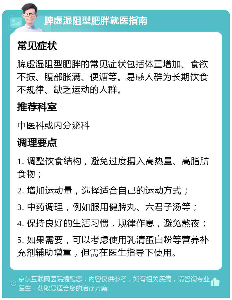 脾虚湿阻型肥胖就医指南 常见症状 脾虚湿阻型肥胖的常见症状包括体重增加、食欲不振、腹部胀满、便溏等。易感人群为长期饮食不规律、缺乏运动的人群。 推荐科室 中医科或内分泌科 调理要点 1. 调整饮食结构，避免过度摄入高热量、高脂肪食物； 2. 增加运动量，选择适合自己的运动方式； 3. 中药调理，例如服用健脾丸、六君子汤等； 4. 保持良好的生活习惯，规律作息，避免熬夜； 5. 如果需要，可以考虑使用乳清蛋白粉等营养补充剂辅助增重，但需在医生指导下使用。