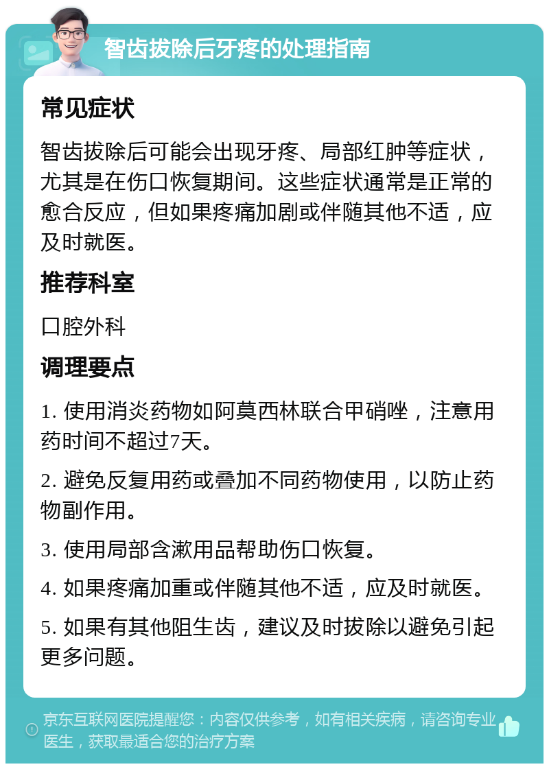 智齿拔除后牙疼的处理指南 常见症状 智齿拔除后可能会出现牙疼、局部红肿等症状，尤其是在伤口恢复期间。这些症状通常是正常的愈合反应，但如果疼痛加剧或伴随其他不适，应及时就医。 推荐科室 口腔外科 调理要点 1. 使用消炎药物如阿莫西林联合甲硝唑，注意用药时间不超过7天。 2. 避免反复用药或叠加不同药物使用，以防止药物副作用。 3. 使用局部含漱用品帮助伤口恢复。 4. 如果疼痛加重或伴随其他不适，应及时就医。 5. 如果有其他阻生齿，建议及时拔除以避免引起更多问题。