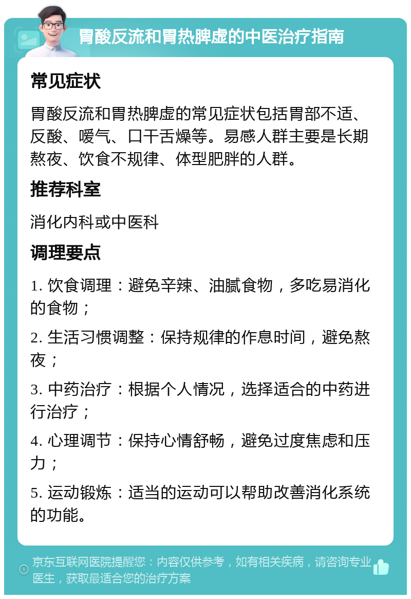 胃酸反流和胃热脾虚的中医治疗指南 常见症状 胃酸反流和胃热脾虚的常见症状包括胃部不适、反酸、嗳气、口干舌燥等。易感人群主要是长期熬夜、饮食不规律、体型肥胖的人群。 推荐科室 消化内科或中医科 调理要点 1. 饮食调理：避免辛辣、油腻食物，多吃易消化的食物； 2. 生活习惯调整：保持规律的作息时间，避免熬夜； 3. 中药治疗：根据个人情况，选择适合的中药进行治疗； 4. 心理调节：保持心情舒畅，避免过度焦虑和压力； 5. 运动锻炼：适当的运动可以帮助改善消化系统的功能。