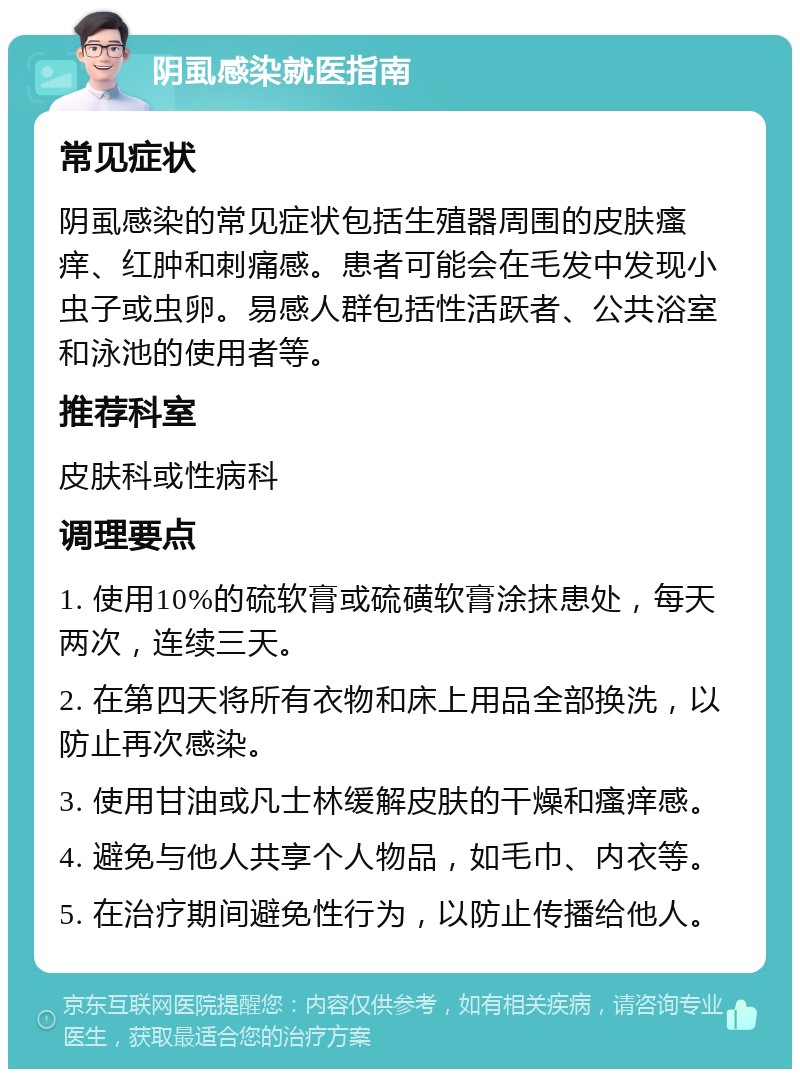 阴虱感染就医指南 常见症状 阴虱感染的常见症状包括生殖器周围的皮肤瘙痒、红肿和刺痛感。患者可能会在毛发中发现小虫子或虫卵。易感人群包括性活跃者、公共浴室和泳池的使用者等。 推荐科室 皮肤科或性病科 调理要点 1. 使用10%的硫软膏或硫磺软膏涂抹患处，每天两次，连续三天。 2. 在第四天将所有衣物和床上用品全部换洗，以防止再次感染。 3. 使用甘油或凡士林缓解皮肤的干燥和瘙痒感。 4. 避免与他人共享个人物品，如毛巾、内衣等。 5. 在治疗期间避免性行为，以防止传播给他人。