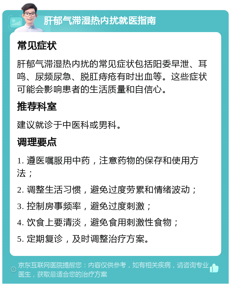 肝郁气滞湿热内扰就医指南 常见症状 肝郁气滞湿热内扰的常见症状包括阳委早泄、耳鸣、尿频尿急、脱肛痔疮有时出血等。这些症状可能会影响患者的生活质量和自信心。 推荐科室 建议就诊于中医科或男科。 调理要点 1. 遵医嘱服用中药，注意药物的保存和使用方法； 2. 调整生活习惯，避免过度劳累和情绪波动； 3. 控制房事频率，避免过度刺激； 4. 饮食上要清淡，避免食用刺激性食物； 5. 定期复诊，及时调整治疗方案。