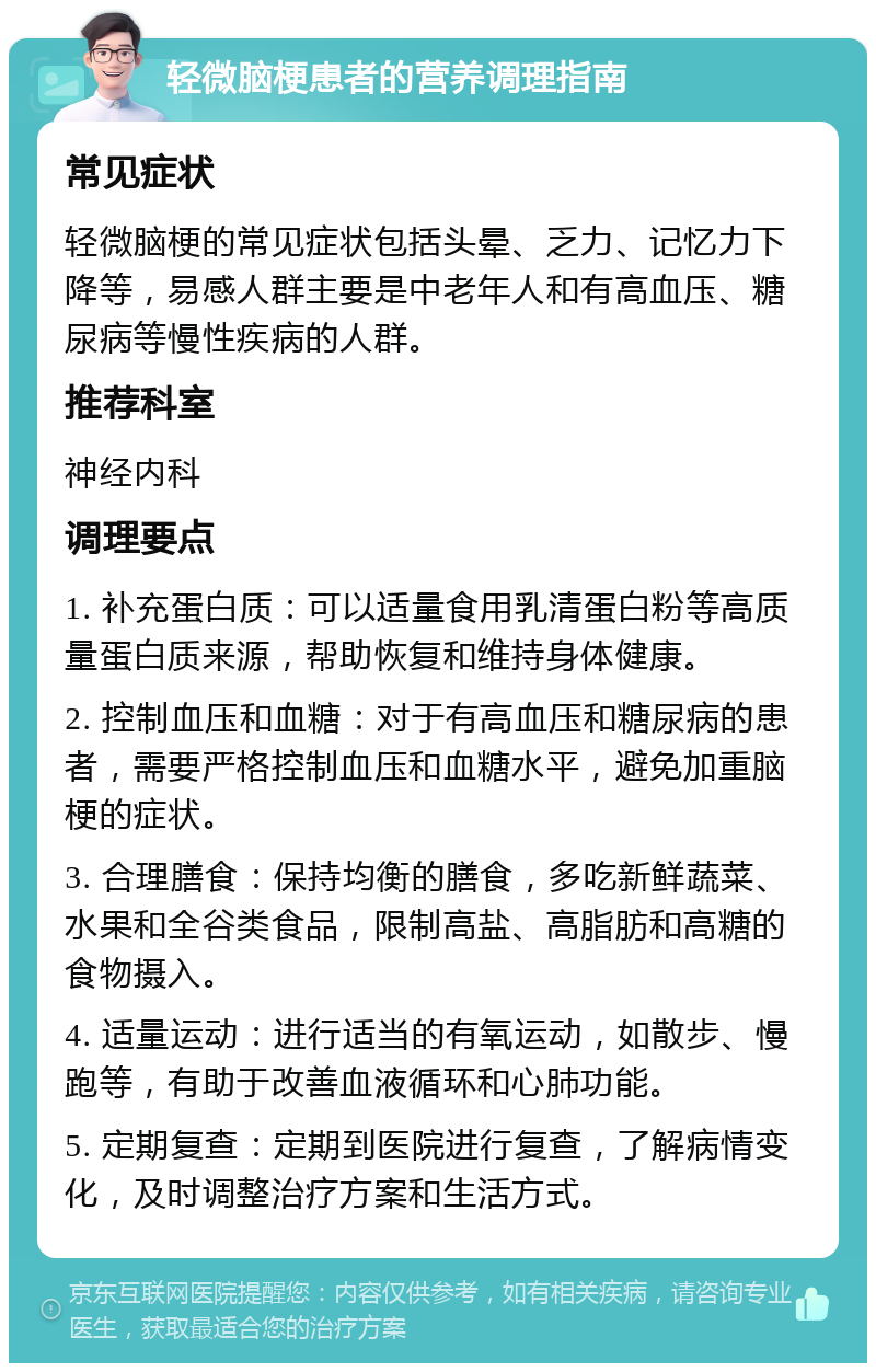 轻微脑梗患者的营养调理指南 常见症状 轻微脑梗的常见症状包括头晕、乏力、记忆力下降等，易感人群主要是中老年人和有高血压、糖尿病等慢性疾病的人群。 推荐科室 神经内科 调理要点 1. 补充蛋白质：可以适量食用乳清蛋白粉等高质量蛋白质来源，帮助恢复和维持身体健康。 2. 控制血压和血糖：对于有高血压和糖尿病的患者，需要严格控制血压和血糖水平，避免加重脑梗的症状。 3. 合理膳食：保持均衡的膳食，多吃新鲜蔬菜、水果和全谷类食品，限制高盐、高脂肪和高糖的食物摄入。 4. 适量运动：进行适当的有氧运动，如散步、慢跑等，有助于改善血液循环和心肺功能。 5. 定期复查：定期到医院进行复查，了解病情变化，及时调整治疗方案和生活方式。