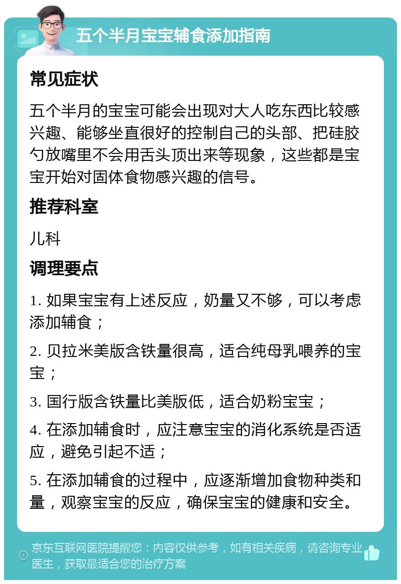 五个半月宝宝辅食添加指南 常见症状 五个半月的宝宝可能会出现对大人吃东西比较感兴趣、能够坐直很好的控制自己的头部、把硅胶勺放嘴里不会用舌头顶出来等现象，这些都是宝宝开始对固体食物感兴趣的信号。 推荐科室 儿科 调理要点 1. 如果宝宝有上述反应，奶量又不够，可以考虑添加辅食； 2. 贝拉米美版含铁量很高，适合纯母乳喂养的宝宝； 3. 国行版含铁量比美版低，适合奶粉宝宝； 4. 在添加辅食时，应注意宝宝的消化系统是否适应，避免引起不适； 5. 在添加辅食的过程中，应逐渐增加食物种类和量，观察宝宝的反应，确保宝宝的健康和安全。