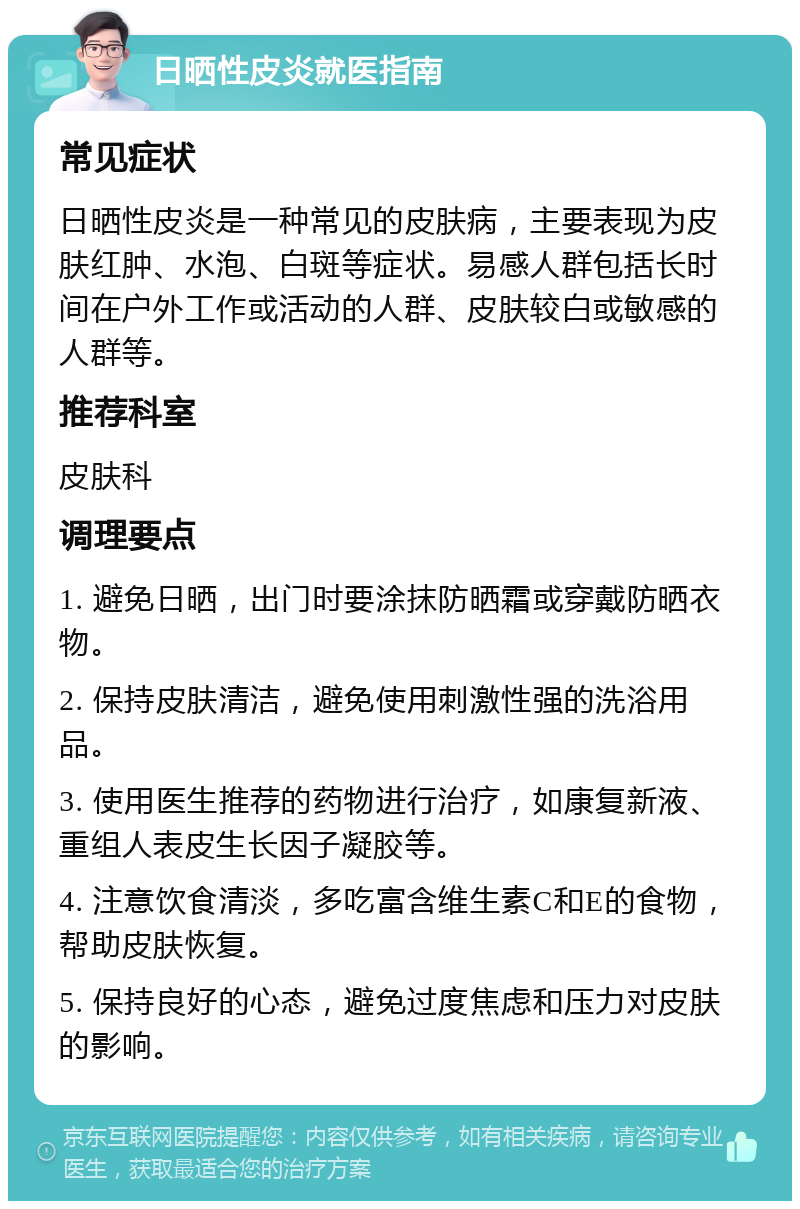 日晒性皮炎就医指南 常见症状 日晒性皮炎是一种常见的皮肤病，主要表现为皮肤红肿、水泡、白斑等症状。易感人群包括长时间在户外工作或活动的人群、皮肤较白或敏感的人群等。 推荐科室 皮肤科 调理要点 1. 避免日晒，出门时要涂抹防晒霜或穿戴防晒衣物。 2. 保持皮肤清洁，避免使用刺激性强的洗浴用品。 3. 使用医生推荐的药物进行治疗，如康复新液、重组人表皮生长因子凝胶等。 4. 注意饮食清淡，多吃富含维生素C和E的食物，帮助皮肤恢复。 5. 保持良好的心态，避免过度焦虑和压力对皮肤的影响。