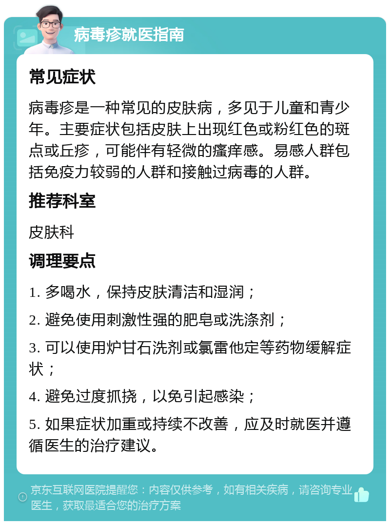 病毒疹就医指南 常见症状 病毒疹是一种常见的皮肤病，多见于儿童和青少年。主要症状包括皮肤上出现红色或粉红色的斑点或丘疹，可能伴有轻微的瘙痒感。易感人群包括免疫力较弱的人群和接触过病毒的人群。 推荐科室 皮肤科 调理要点 1. 多喝水，保持皮肤清洁和湿润； 2. 避免使用刺激性强的肥皂或洗涤剂； 3. 可以使用炉甘石洗剂或氯雷他定等药物缓解症状； 4. 避免过度抓挠，以免引起感染； 5. 如果症状加重或持续不改善，应及时就医并遵循医生的治疗建议。