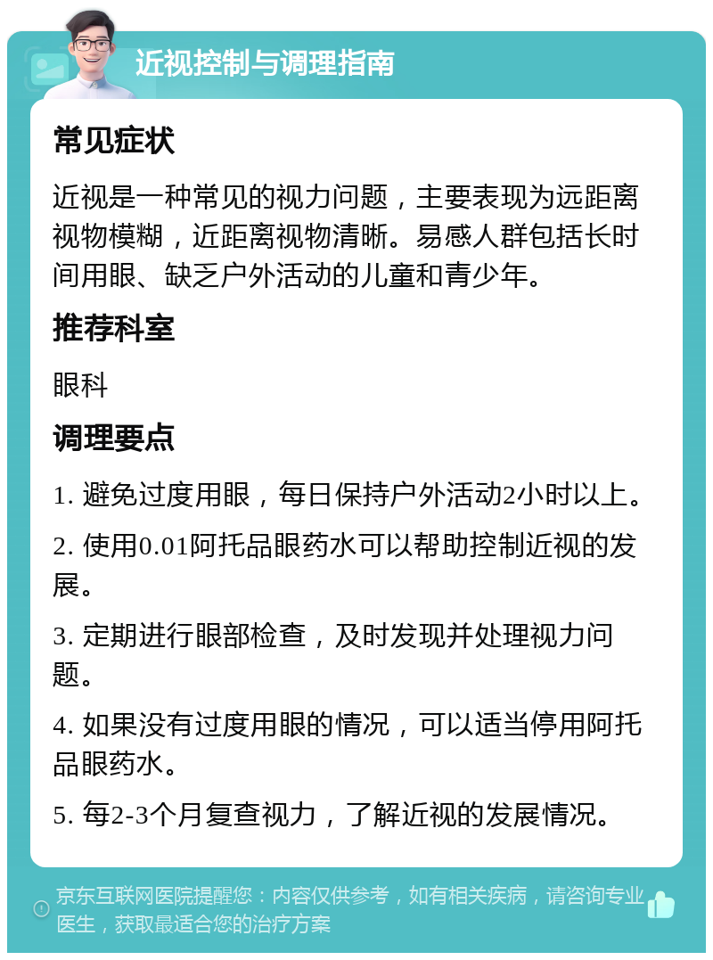 近视控制与调理指南 常见症状 近视是一种常见的视力问题，主要表现为远距离视物模糊，近距离视物清晰。易感人群包括长时间用眼、缺乏户外活动的儿童和青少年。 推荐科室 眼科 调理要点 1. 避免过度用眼，每日保持户外活动2小时以上。 2. 使用0.01阿托品眼药水可以帮助控制近视的发展。 3. 定期进行眼部检查，及时发现并处理视力问题。 4. 如果没有过度用眼的情况，可以适当停用阿托品眼药水。 5. 每2-3个月复查视力，了解近视的发展情况。