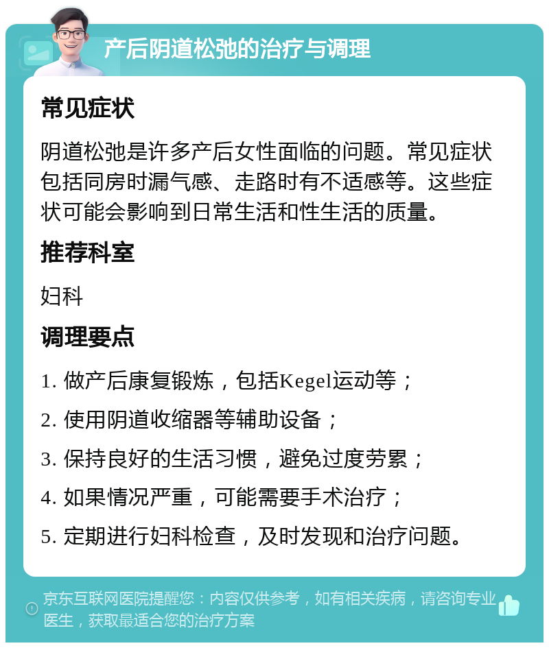 产后阴道松弛的治疗与调理 常见症状 阴道松弛是许多产后女性面临的问题。常见症状包括同房时漏气感、走路时有不适感等。这些症状可能会影响到日常生活和性生活的质量。 推荐科室 妇科 调理要点 1. 做产后康复锻炼，包括Kegel运动等； 2. 使用阴道收缩器等辅助设备； 3. 保持良好的生活习惯，避免过度劳累； 4. 如果情况严重，可能需要手术治疗； 5. 定期进行妇科检查，及时发现和治疗问题。