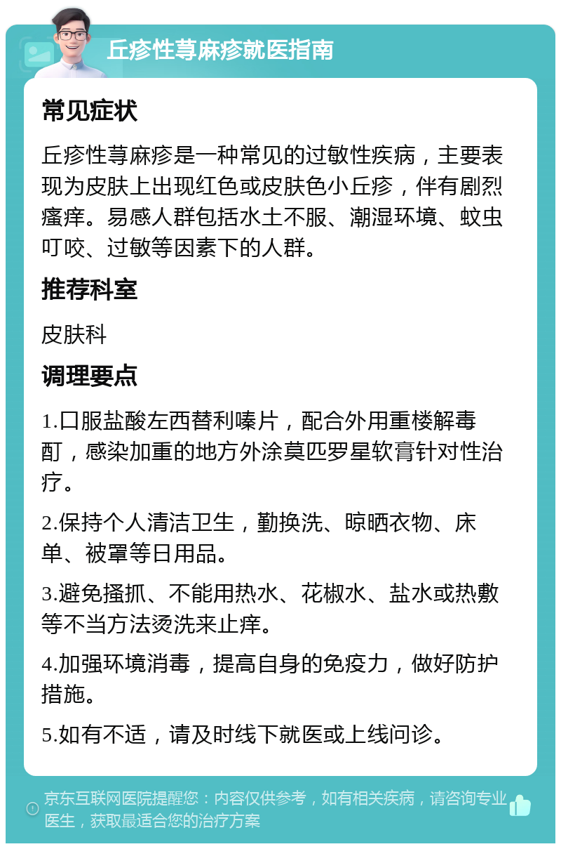 丘疹性荨麻疹就医指南 常见症状 丘疹性荨麻疹是一种常见的过敏性疾病，主要表现为皮肤上出现红色或皮肤色小丘疹，伴有剧烈瘙痒。易感人群包括水土不服、潮湿环境、蚊虫叮咬、过敏等因素下的人群。 推荐科室 皮肤科 调理要点 1.口服盐酸左西替利嗪片，配合外用重楼解毒酊，感染加重的地方外涂莫匹罗星软膏针对性治疗。 2.保持个人清洁卫生，勤换洗、晾晒衣物、床单、被罩等日用品。 3.避免搔抓、不能用热水、花椒水、盐水或热敷等不当方法烫洗来止痒。 4.加强环境消毒，提高自身的免疫力，做好防护措施。 5.如有不适，请及时线下就医或上线问诊。