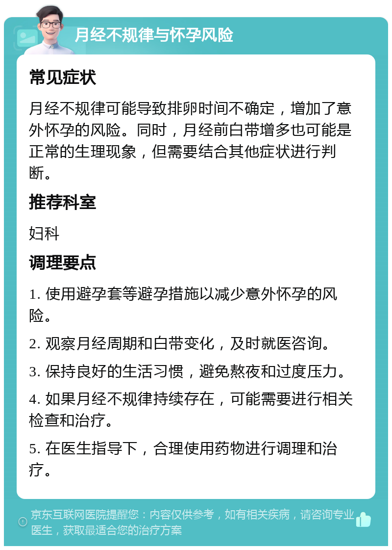 月经不规律与怀孕风险 常见症状 月经不规律可能导致排卵时间不确定，增加了意外怀孕的风险。同时，月经前白带增多也可能是正常的生理现象，但需要结合其他症状进行判断。 推荐科室 妇科 调理要点 1. 使用避孕套等避孕措施以减少意外怀孕的风险。 2. 观察月经周期和白带变化，及时就医咨询。 3. 保持良好的生活习惯，避免熬夜和过度压力。 4. 如果月经不规律持续存在，可能需要进行相关检查和治疗。 5. 在医生指导下，合理使用药物进行调理和治疗。