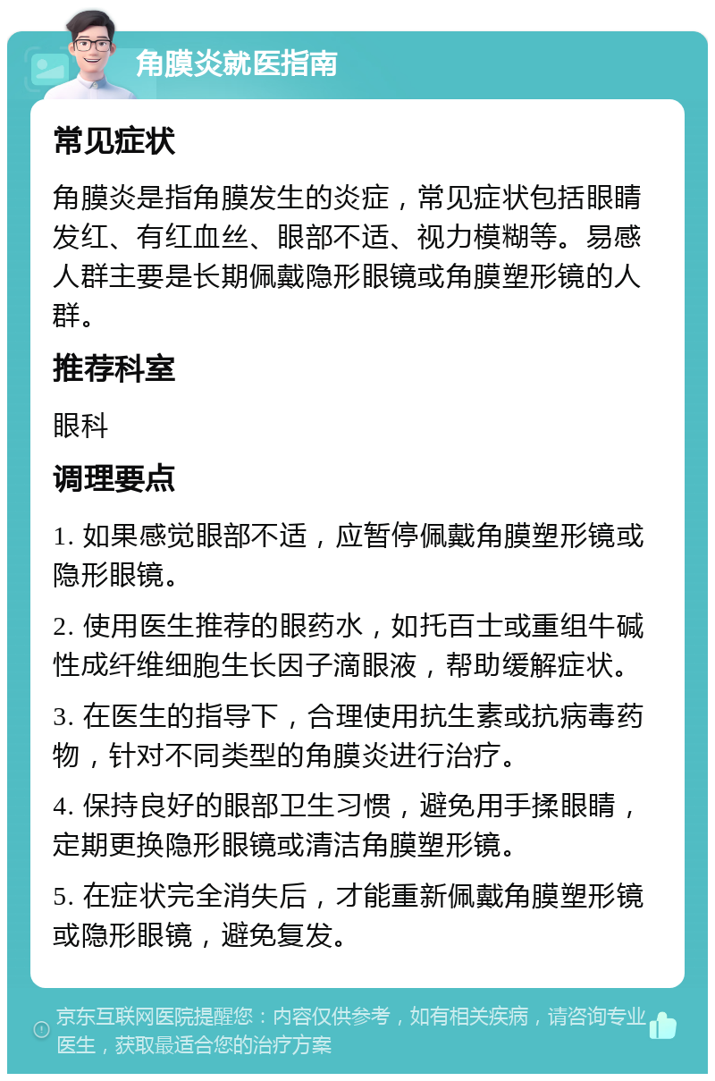 角膜炎就医指南 常见症状 角膜炎是指角膜发生的炎症，常见症状包括眼睛发红、有红血丝、眼部不适、视力模糊等。易感人群主要是长期佩戴隐形眼镜或角膜塑形镜的人群。 推荐科室 眼科 调理要点 1. 如果感觉眼部不适，应暂停佩戴角膜塑形镜或隐形眼镜。 2. 使用医生推荐的眼药水，如托百士或重组牛碱性成纤维细胞生长因子滴眼液，帮助缓解症状。 3. 在医生的指导下，合理使用抗生素或抗病毒药物，针对不同类型的角膜炎进行治疗。 4. 保持良好的眼部卫生习惯，避免用手揉眼睛，定期更换隐形眼镜或清洁角膜塑形镜。 5. 在症状完全消失后，才能重新佩戴角膜塑形镜或隐形眼镜，避免复发。