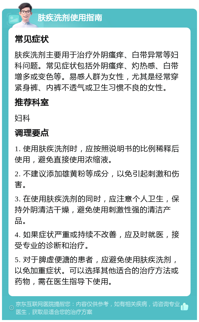 肤疾洗剂使用指南 常见症状 肤疾洗剂主要用于治疗外阴瘙痒、白带异常等妇科问题。常见症状包括外阴瘙痒、灼热感、白带增多或变色等。易感人群为女性，尤其是经常穿紧身裤、内裤不透气或卫生习惯不良的女性。 推荐科室 妇科 调理要点 1. 使用肤疾洗剂时，应按照说明书的比例稀释后使用，避免直接使用浓缩液。 2. 不建议添加雄黄粉等成分，以免引起刺激和伤害。 3. 在使用肤疾洗剂的同时，应注意个人卫生，保持外阴清洁干燥，避免使用刺激性强的清洁产品。 4. 如果症状严重或持续不改善，应及时就医，接受专业的诊断和治疗。 5. 对于脾虚便溏的患者，应避免使用肤疾洗剂，以免加重症状。可以选择其他适合的治疗方法或药物，需在医生指导下使用。