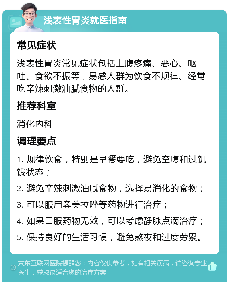 浅表性胃炎就医指南 常见症状 浅表性胃炎常见症状包括上腹疼痛、恶心、呕吐、食欲不振等，易感人群为饮食不规律、经常吃辛辣刺激油腻食物的人群。 推荐科室 消化内科 调理要点 1. 规律饮食，特别是早餐要吃，避免空腹和过饥饿状态； 2. 避免辛辣刺激油腻食物，选择易消化的食物； 3. 可以服用奥美拉唑等药物进行治疗； 4. 如果口服药物无效，可以考虑静脉点滴治疗； 5. 保持良好的生活习惯，避免熬夜和过度劳累。