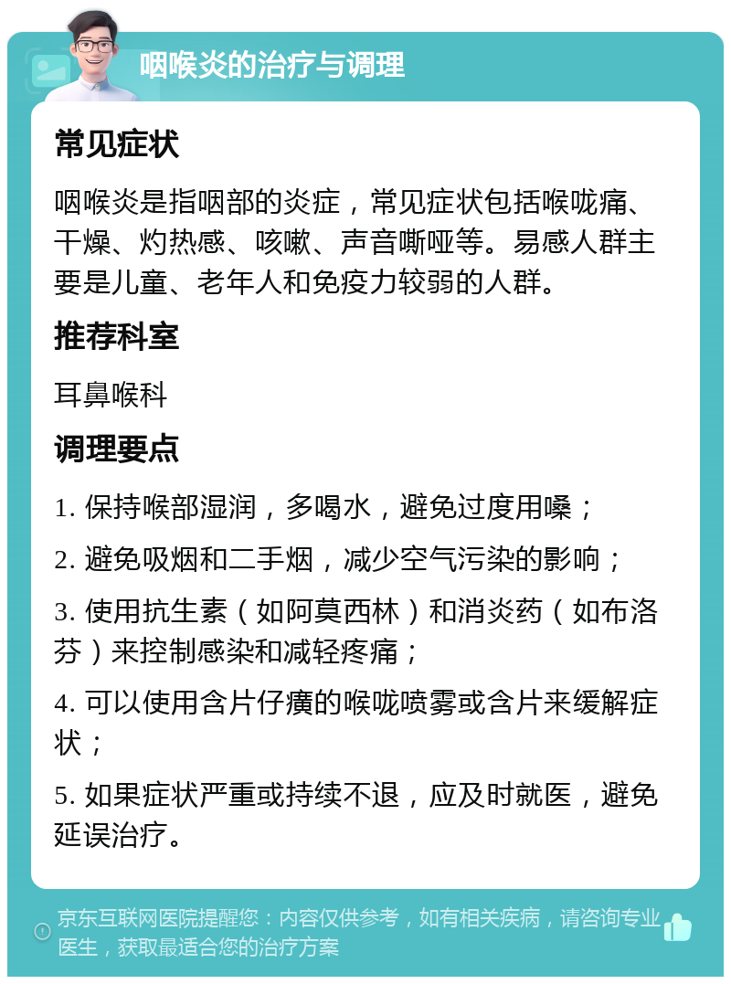 咽喉炎的治疗与调理 常见症状 咽喉炎是指咽部的炎症，常见症状包括喉咙痛、干燥、灼热感、咳嗽、声音嘶哑等。易感人群主要是儿童、老年人和免疫力较弱的人群。 推荐科室 耳鼻喉科 调理要点 1. 保持喉部湿润，多喝水，避免过度用嗓； 2. 避免吸烟和二手烟，减少空气污染的影响； 3. 使用抗生素（如阿莫西林）和消炎药（如布洛芬）来控制感染和减轻疼痛； 4. 可以使用含片仔癀的喉咙喷雾或含片来缓解症状； 5. 如果症状严重或持续不退，应及时就医，避免延误治疗。