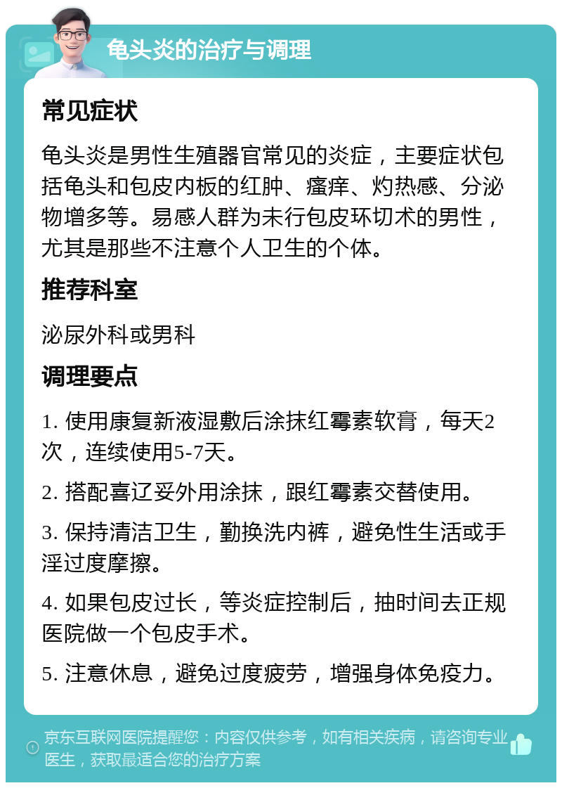 龟头炎的治疗与调理 常见症状 龟头炎是男性生殖器官常见的炎症，主要症状包括龟头和包皮内板的红肿、瘙痒、灼热感、分泌物增多等。易感人群为未行包皮环切术的男性，尤其是那些不注意个人卫生的个体。 推荐科室 泌尿外科或男科 调理要点 1. 使用康复新液湿敷后涂抹红霉素软膏，每天2次，连续使用5-7天。 2. 搭配喜辽妥外用涂抹，跟红霉素交替使用。 3. 保持清洁卫生，勤换洗内裤，避免性生活或手淫过度摩擦。 4. 如果包皮过长，等炎症控制后，抽时间去正规医院做一个包皮手术。 5. 注意休息，避免过度疲劳，增强身体免疫力。