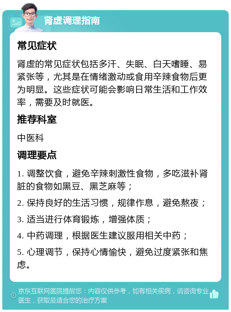 肾虚调理指南 常见症状 肾虚的常见症状包括多汗、失眠、白天嗜睡、易紧张等，尤其是在情绪激动或食用辛辣食物后更为明显。这些症状可能会影响日常生活和工作效率，需要及时就医。 推荐科室 中医科 调理要点 1. 调整饮食，避免辛辣刺激性食物，多吃滋补肾脏的食物如黑豆、黑芝麻等； 2. 保持良好的生活习惯，规律作息，避免熬夜； 3. 适当进行体育锻炼，增强体质； 4. 中药调理，根据医生建议服用相关中药； 5. 心理调节，保持心情愉快，避免过度紧张和焦虑。