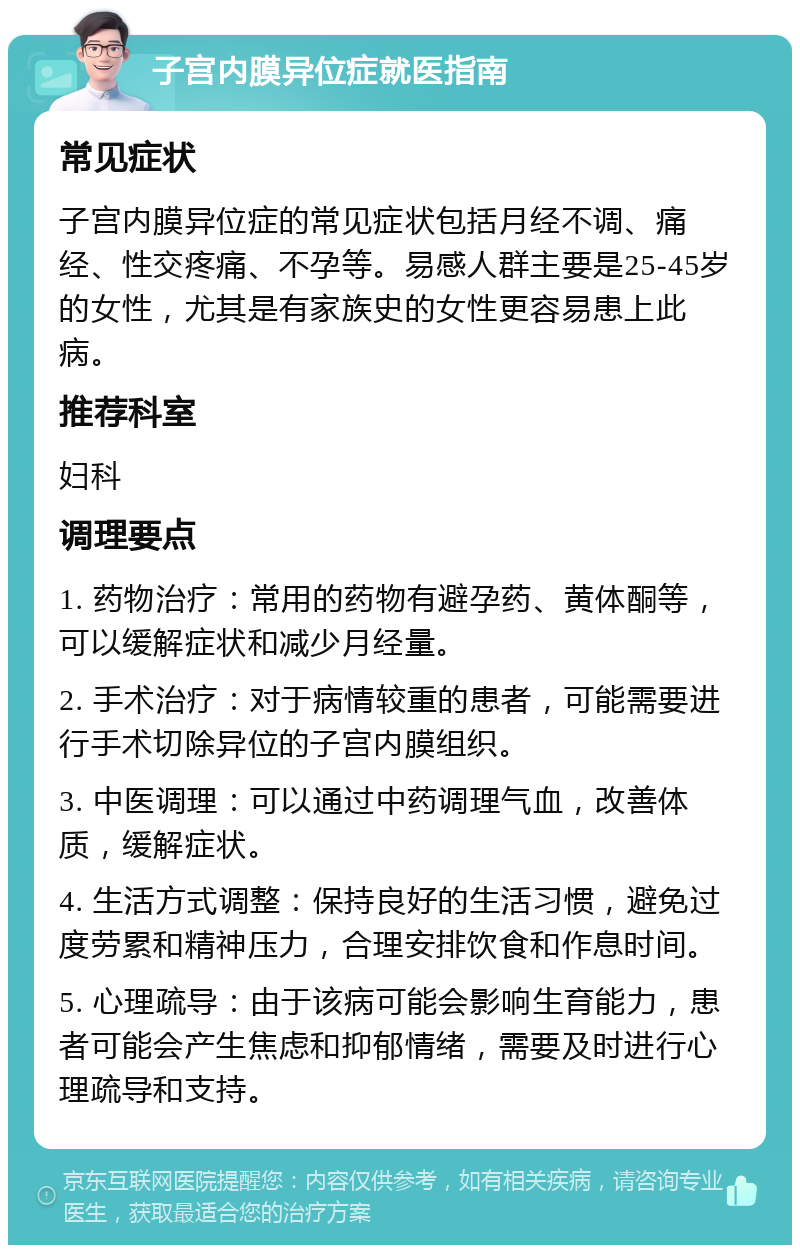 子宫内膜异位症就医指南 常见症状 子宫内膜异位症的常见症状包括月经不调、痛经、性交疼痛、不孕等。易感人群主要是25-45岁的女性，尤其是有家族史的女性更容易患上此病。 推荐科室 妇科 调理要点 1. 药物治疗：常用的药物有避孕药、黄体酮等，可以缓解症状和减少月经量。 2. 手术治疗：对于病情较重的患者，可能需要进行手术切除异位的子宫内膜组织。 3. 中医调理：可以通过中药调理气血，改善体质，缓解症状。 4. 生活方式调整：保持良好的生活习惯，避免过度劳累和精神压力，合理安排饮食和作息时间。 5. 心理疏导：由于该病可能会影响生育能力，患者可能会产生焦虑和抑郁情绪，需要及时进行心理疏导和支持。