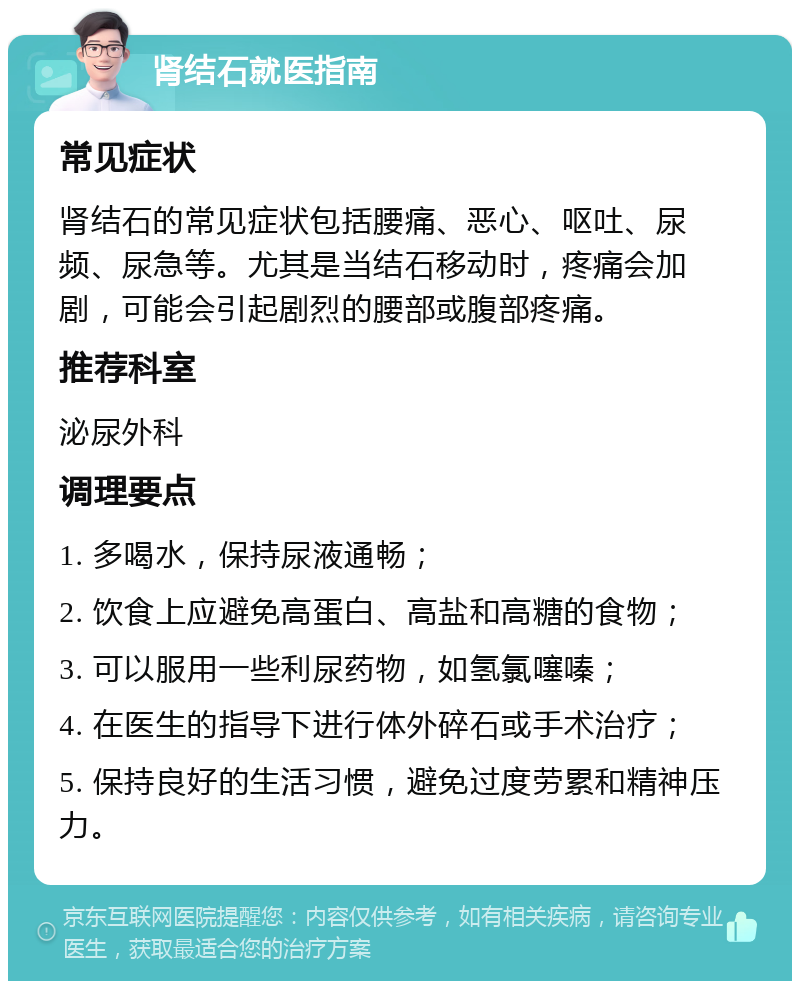 肾结石就医指南 常见症状 肾结石的常见症状包括腰痛、恶心、呕吐、尿频、尿急等。尤其是当结石移动时，疼痛会加剧，可能会引起剧烈的腰部或腹部疼痛。 推荐科室 泌尿外科 调理要点 1. 多喝水，保持尿液通畅； 2. 饮食上应避免高蛋白、高盐和高糖的食物； 3. 可以服用一些利尿药物，如氢氯噻嗪； 4. 在医生的指导下进行体外碎石或手术治疗； 5. 保持良好的生活习惯，避免过度劳累和精神压力。