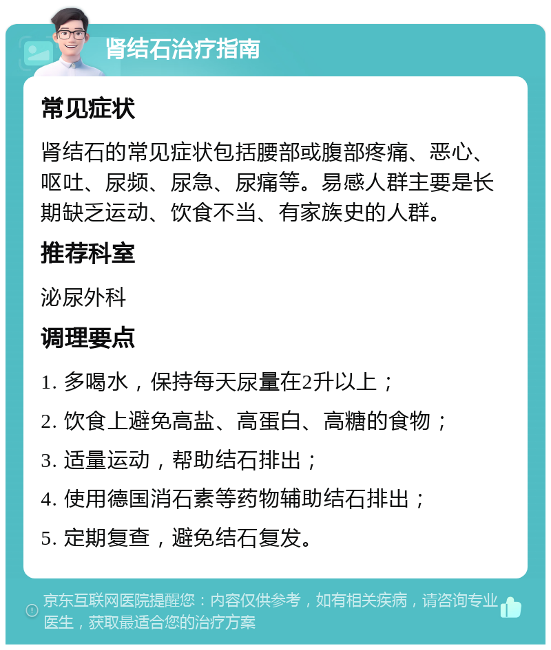 肾结石治疗指南 常见症状 肾结石的常见症状包括腰部或腹部疼痛、恶心、呕吐、尿频、尿急、尿痛等。易感人群主要是长期缺乏运动、饮食不当、有家族史的人群。 推荐科室 泌尿外科 调理要点 1. 多喝水，保持每天尿量在2升以上； 2. 饮食上避免高盐、高蛋白、高糖的食物； 3. 适量运动，帮助结石排出； 4. 使用德国消石素等药物辅助结石排出； 5. 定期复查，避免结石复发。