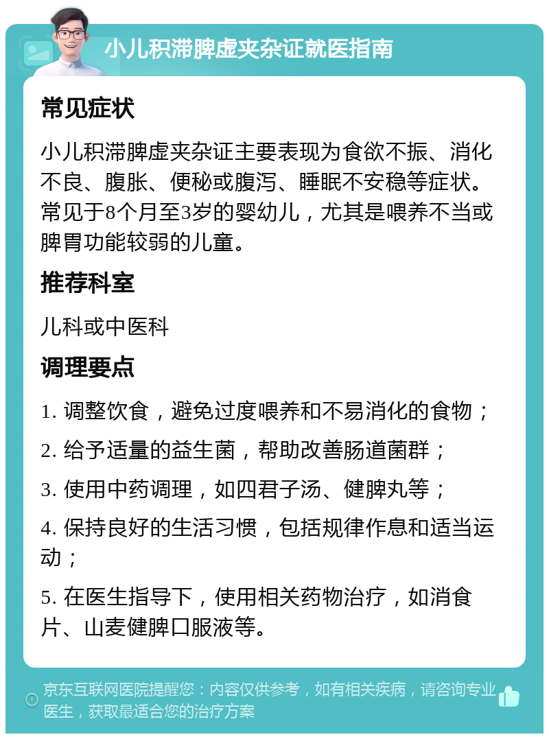 小儿积滞脾虚夹杂证就医指南 常见症状 小儿积滞脾虚夹杂证主要表现为食欲不振、消化不良、腹胀、便秘或腹泻、睡眠不安稳等症状。常见于8个月至3岁的婴幼儿，尤其是喂养不当或脾胃功能较弱的儿童。 推荐科室 儿科或中医科 调理要点 1. 调整饮食，避免过度喂养和不易消化的食物； 2. 给予适量的益生菌，帮助改善肠道菌群； 3. 使用中药调理，如四君子汤、健脾丸等； 4. 保持良好的生活习惯，包括规律作息和适当运动； 5. 在医生指导下，使用相关药物治疗，如消食片、山麦健脾口服液等。