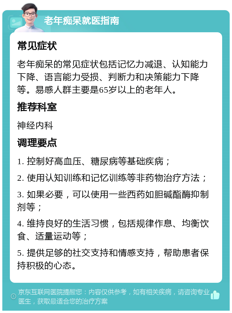 老年痴呆就医指南 常见症状 老年痴呆的常见症状包括记忆力减退、认知能力下降、语言能力受损、判断力和决策能力下降等。易感人群主要是65岁以上的老年人。 推荐科室 神经内科 调理要点 1. 控制好高血压、糖尿病等基础疾病； 2. 使用认知训练和记忆训练等非药物治疗方法； 3. 如果必要，可以使用一些西药如胆碱酯酶抑制剂等； 4. 维持良好的生活习惯，包括规律作息、均衡饮食、适量运动等； 5. 提供足够的社交支持和情感支持，帮助患者保持积极的心态。