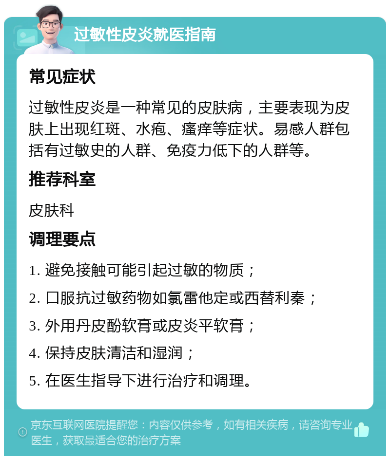 过敏性皮炎就医指南 常见症状 过敏性皮炎是一种常见的皮肤病，主要表现为皮肤上出现红斑、水疱、瘙痒等症状。易感人群包括有过敏史的人群、免疫力低下的人群等。 推荐科室 皮肤科 调理要点 1. 避免接触可能引起过敏的物质； 2. 口服抗过敏药物如氯雷他定或西替利秦； 3. 外用丹皮酚软膏或皮炎平软膏； 4. 保持皮肤清洁和湿润； 5. 在医生指导下进行治疗和调理。