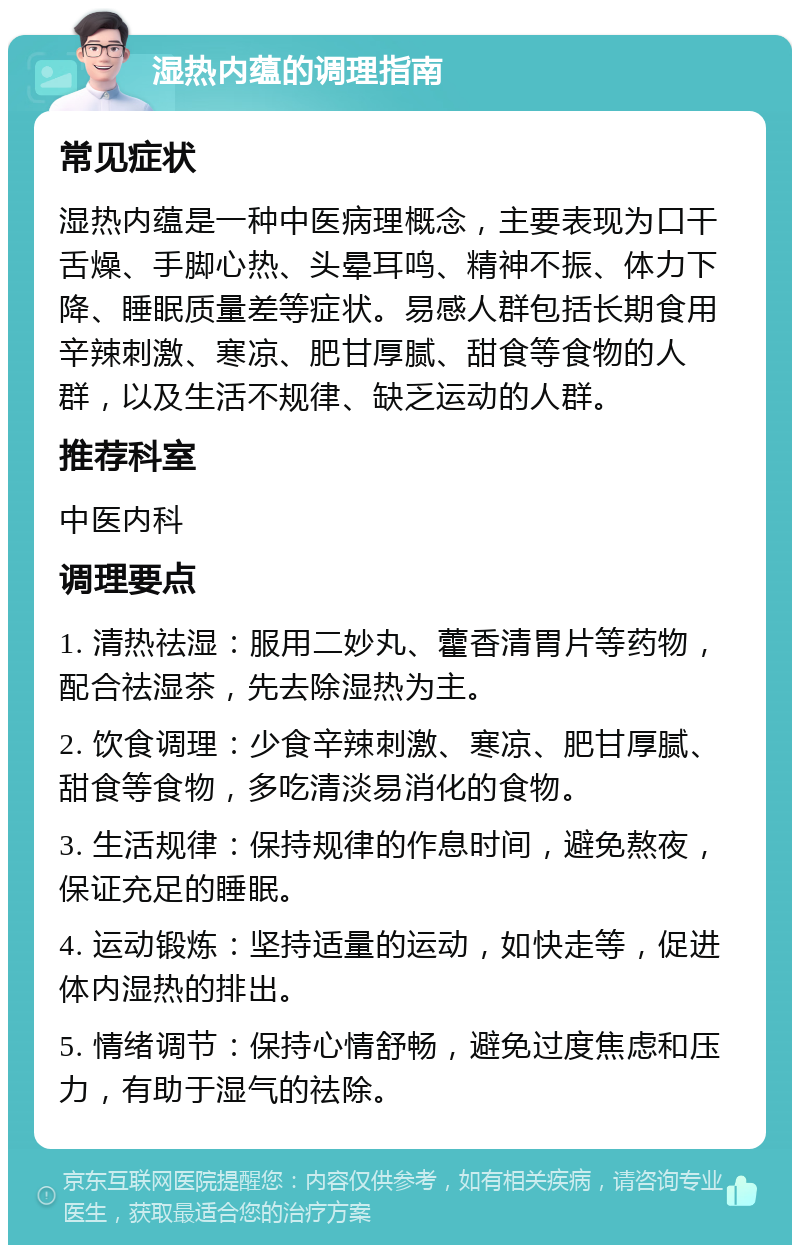 湿热内蕴的调理指南 常见症状 湿热内蕴是一种中医病理概念，主要表现为口干舌燥、手脚心热、头晕耳鸣、精神不振、体力下降、睡眠质量差等症状。易感人群包括长期食用辛辣刺激、寒凉、肥甘厚腻、甜食等食物的人群，以及生活不规律、缺乏运动的人群。 推荐科室 中医内科 调理要点 1. 清热祛湿：服用二妙丸、藿香清胃片等药物，配合祛湿茶，先去除湿热为主。 2. 饮食调理：少食辛辣刺激、寒凉、肥甘厚腻、甜食等食物，多吃清淡易消化的食物。 3. 生活规律：保持规律的作息时间，避免熬夜，保证充足的睡眠。 4. 运动锻炼：坚持适量的运动，如快走等，促进体内湿热的排出。 5. 情绪调节：保持心情舒畅，避免过度焦虑和压力，有助于湿气的祛除。