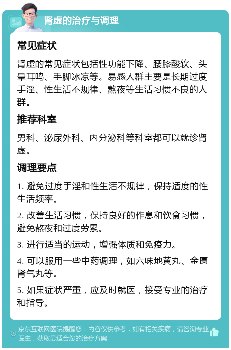 肾虚的治疗与调理 常见症状 肾虚的常见症状包括性功能下降、腰膝酸软、头晕耳鸣、手脚冰凉等。易感人群主要是长期过度手淫、性生活不规律、熬夜等生活习惯不良的人群。 推荐科室 男科、泌尿外科、内分泌科等科室都可以就诊肾虚。 调理要点 1. 避免过度手淫和性生活不规律，保持适度的性生活频率。 2. 改善生活习惯，保持良好的作息和饮食习惯，避免熬夜和过度劳累。 3. 进行适当的运动，增强体质和免疫力。 4. 可以服用一些中药调理，如六味地黄丸、金匮肾气丸等。 5. 如果症状严重，应及时就医，接受专业的治疗和指导。