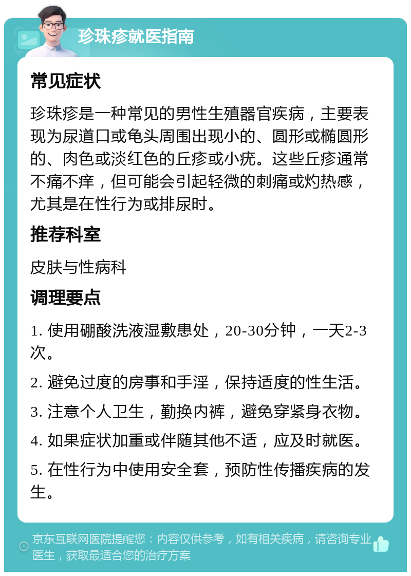 珍珠疹就医指南 常见症状 珍珠疹是一种常见的男性生殖器官疾病，主要表现为尿道口或龟头周围出现小的、圆形或椭圆形的、肉色或淡红色的丘疹或小疣。这些丘疹通常不痛不痒，但可能会引起轻微的刺痛或灼热感，尤其是在性行为或排尿时。 推荐科室 皮肤与性病科 调理要点 1. 使用硼酸洗液湿敷患处，20-30分钟，一天2-3次。 2. 避免过度的房事和手淫，保持适度的性生活。 3. 注意个人卫生，勤换内裤，避免穿紧身衣物。 4. 如果症状加重或伴随其他不适，应及时就医。 5. 在性行为中使用安全套，预防性传播疾病的发生。