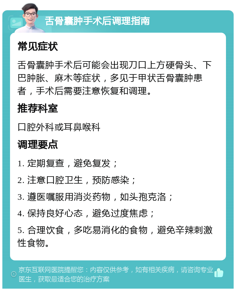 舌骨囊肿手术后调理指南 常见症状 舌骨囊肿手术后可能会出现刀口上方硬骨头、下巴肿胀、麻木等症状，多见于甲状舌骨囊肿患者，手术后需要注意恢复和调理。 推荐科室 口腔外科或耳鼻喉科 调理要点 1. 定期复查，避免复发； 2. 注意口腔卫生，预防感染； 3. 遵医嘱服用消炎药物，如头孢克洛； 4. 保持良好心态，避免过度焦虑； 5. 合理饮食，多吃易消化的食物，避免辛辣刺激性食物。