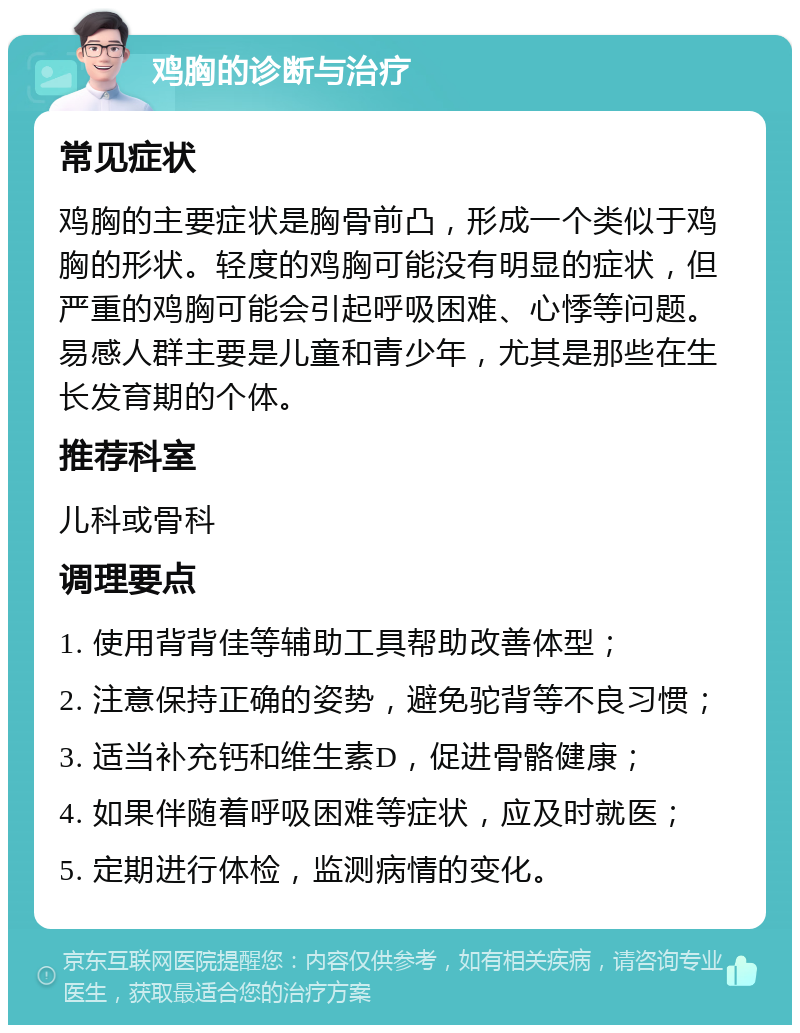 鸡胸的诊断与治疗 常见症状 鸡胸的主要症状是胸骨前凸，形成一个类似于鸡胸的形状。轻度的鸡胸可能没有明显的症状，但严重的鸡胸可能会引起呼吸困难、心悸等问题。易感人群主要是儿童和青少年，尤其是那些在生长发育期的个体。 推荐科室 儿科或骨科 调理要点 1. 使用背背佳等辅助工具帮助改善体型； 2. 注意保持正确的姿势，避免驼背等不良习惯； 3. 适当补充钙和维生素D，促进骨骼健康； 4. 如果伴随着呼吸困难等症状，应及时就医； 5. 定期进行体检，监测病情的变化。