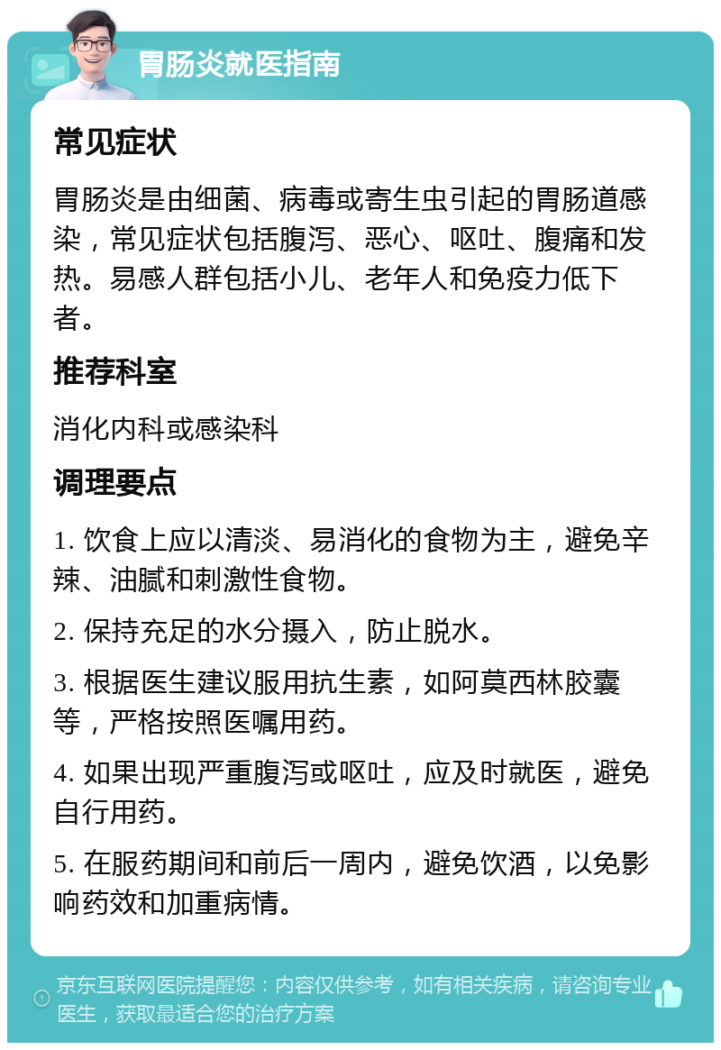 胃肠炎就医指南 常见症状 胃肠炎是由细菌、病毒或寄生虫引起的胃肠道感染，常见症状包括腹泻、恶心、呕吐、腹痛和发热。易感人群包括小儿、老年人和免疫力低下者。 推荐科室 消化内科或感染科 调理要点 1. 饮食上应以清淡、易消化的食物为主，避免辛辣、油腻和刺激性食物。 2. 保持充足的水分摄入，防止脱水。 3. 根据医生建议服用抗生素，如阿莫西林胶囊等，严格按照医嘱用药。 4. 如果出现严重腹泻或呕吐，应及时就医，避免自行用药。 5. 在服药期间和前后一周内，避免饮酒，以免影响药效和加重病情。