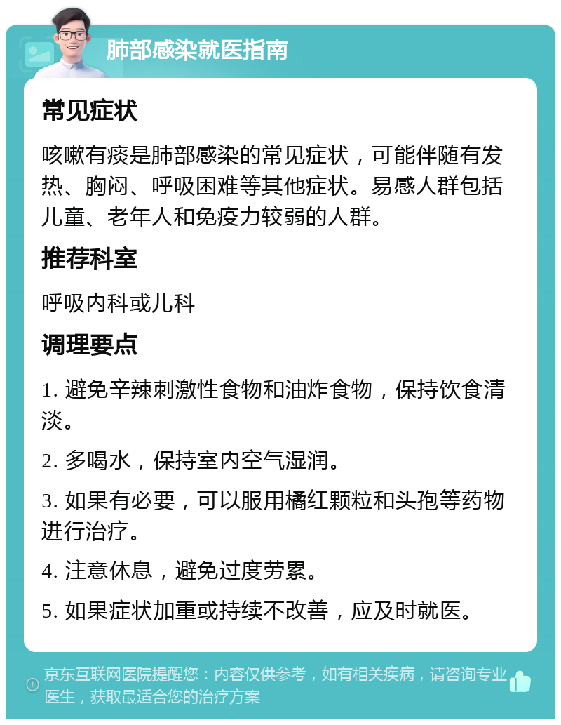 肺部感染就医指南 常见症状 咳嗽有痰是肺部感染的常见症状，可能伴随有发热、胸闷、呼吸困难等其他症状。易感人群包括儿童、老年人和免疫力较弱的人群。 推荐科室 呼吸内科或儿科 调理要点 1. 避免辛辣刺激性食物和油炸食物，保持饮食清淡。 2. 多喝水，保持室内空气湿润。 3. 如果有必要，可以服用橘红颗粒和头孢等药物进行治疗。 4. 注意休息，避免过度劳累。 5. 如果症状加重或持续不改善，应及时就医。