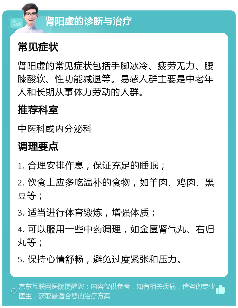 肾阳虚的诊断与治疗 常见症状 肾阳虚的常见症状包括手脚冰冷、疲劳无力、腰膝酸软、性功能减退等。易感人群主要是中老年人和长期从事体力劳动的人群。 推荐科室 中医科或内分泌科 调理要点 1. 合理安排作息，保证充足的睡眠； 2. 饮食上应多吃温补的食物，如羊肉、鸡肉、黑豆等； 3. 适当进行体育锻炼，增强体质； 4. 可以服用一些中药调理，如金匮肾气丸、右归丸等； 5. 保持心情舒畅，避免过度紧张和压力。