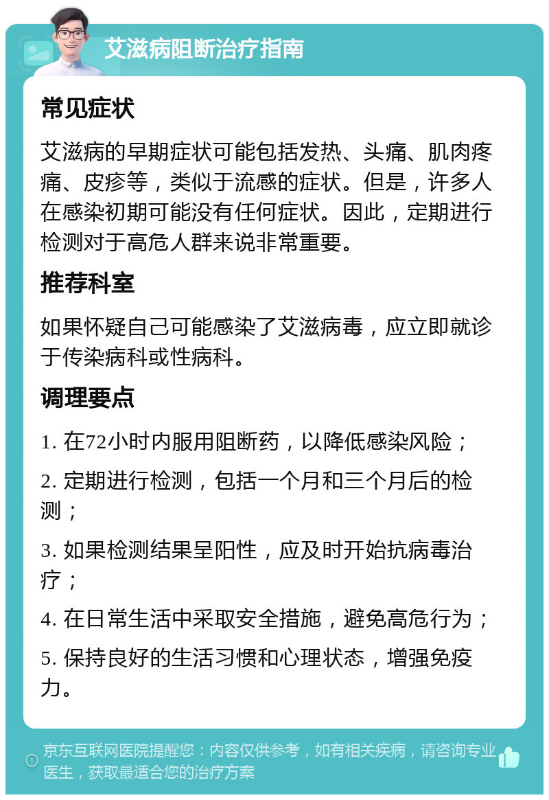 艾滋病阻断治疗指南 常见症状 艾滋病的早期症状可能包括发热、头痛、肌肉疼痛、皮疹等，类似于流感的症状。但是，许多人在感染初期可能没有任何症状。因此，定期进行检测对于高危人群来说非常重要。 推荐科室 如果怀疑自己可能感染了艾滋病毒，应立即就诊于传染病科或性病科。 调理要点 1. 在72小时内服用阻断药，以降低感染风险； 2. 定期进行检测，包括一个月和三个月后的检测； 3. 如果检测结果呈阳性，应及时开始抗病毒治疗； 4. 在日常生活中采取安全措施，避免高危行为； 5. 保持良好的生活习惯和心理状态，增强免疫力。