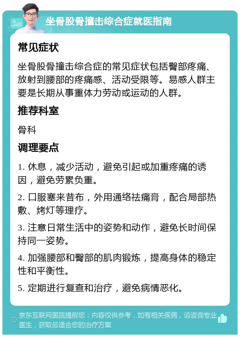 坐骨股骨撞击综合症就医指南 常见症状 坐骨股骨撞击综合症的常见症状包括臀部疼痛、放射到腰部的疼痛感、活动受限等。易感人群主要是长期从事重体力劳动或运动的人群。 推荐科室 骨科 调理要点 1. 休息，减少活动，避免引起或加重疼痛的诱因，避免劳累负重。 2. 口服塞来昔布，外用通络祛痛膏，配合局部热敷、烤灯等理疗。 3. 注意日常生活中的姿势和动作，避免长时间保持同一姿势。 4. 加强腰部和臀部的肌肉锻炼，提高身体的稳定性和平衡性。 5. 定期进行复查和治疗，避免病情恶化。