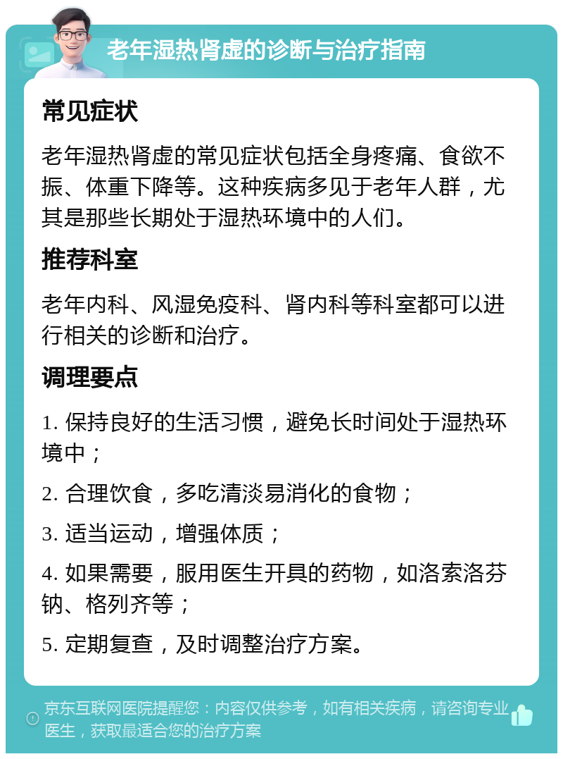 老年湿热肾虚的诊断与治疗指南 常见症状 老年湿热肾虚的常见症状包括全身疼痛、食欲不振、体重下降等。这种疾病多见于老年人群，尤其是那些长期处于湿热环境中的人们。 推荐科室 老年内科、风湿免疫科、肾内科等科室都可以进行相关的诊断和治疗。 调理要点 1. 保持良好的生活习惯，避免长时间处于湿热环境中； 2. 合理饮食，多吃清淡易消化的食物； 3. 适当运动，增强体质； 4. 如果需要，服用医生开具的药物，如洛索洛芬钠、格列齐等； 5. 定期复查，及时调整治疗方案。