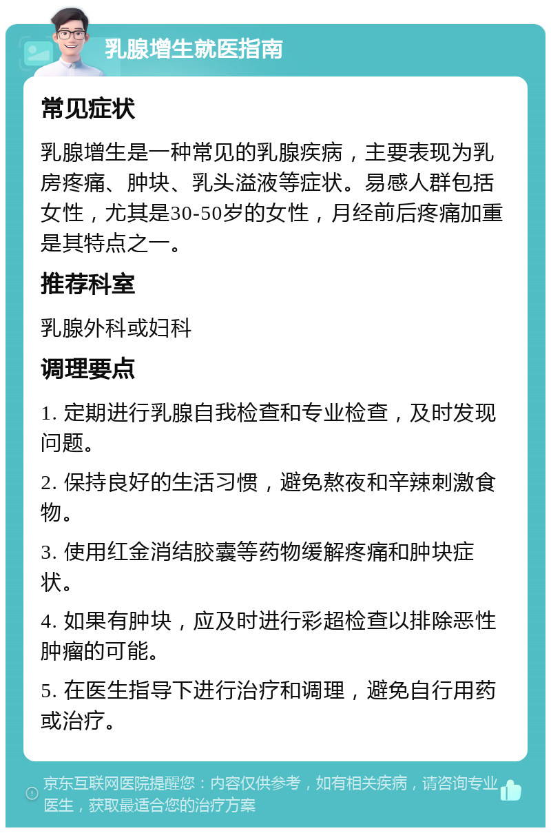 乳腺增生就医指南 常见症状 乳腺增生是一种常见的乳腺疾病，主要表现为乳房疼痛、肿块、乳头溢液等症状。易感人群包括女性，尤其是30-50岁的女性，月经前后疼痛加重是其特点之一。 推荐科室 乳腺外科或妇科 调理要点 1. 定期进行乳腺自我检查和专业检查，及时发现问题。 2. 保持良好的生活习惯，避免熬夜和辛辣刺激食物。 3. 使用红金消结胶囊等药物缓解疼痛和肿块症状。 4. 如果有肿块，应及时进行彩超检查以排除恶性肿瘤的可能。 5. 在医生指导下进行治疗和调理，避免自行用药或治疗。